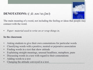 DENOTATIONS: (/ˌdiː.nəʊˈteɪ.ʃən/) 
The main meaning of a word, not including the feeling or ideas that people may 
connect with the word. 
• Paper: material used to write on or wrap things in. 
In the classroom 
• Asking students to give their own connotations for particular words 
• Classifying words with a positive, neutral or pejorative association 
• Finding words in a text that show attitude 
• Explaining straight meanings, unusual headlines, metaphors, puns 
• Discussing words in a text with regard to their connotations 
• Adding words to a text 
• Changing the attitude conveyed in a text. 
 