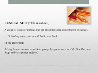 LEXICAL SET: (/ˈlek.sɪ.kəl-set/) 
A group of words or phrases that are about the same content topic or subject. 
• School supplies: pen, pencil, book, note book 
In the classroom 
Asking learners to sort words into groups by games such as: Odd One Out, and 
Stop, and class poster projects. 
 