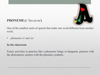 PHONEME:(/ˈfəʊ.niːm/) 
One of the smallest units of speech that make one word different from another 
word. 
• phonemes /ɪ/ and /æ/ 
In the classroom 
Funny activities to practice like a phonemic bingo or hangman, practice with 
the dictionaries, posters with the phonetic symbols. 
 