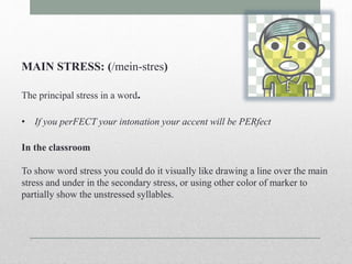 MAIN STRESS: (/mein-stres) 
The principal stress in a word. 
• If you perFECT your intonation your accent will be PERfect 
In the classroom 
To show word stress you could do it visually like drawing a line over the main 
stress and under in the secondary stress, or using other color of marker to 
partially show the unstressed syllables. 
 