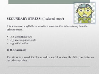 SECUNDARY STRESS: (/ˈsekənd-stres/) 
It is a stress on a syllable or word in a sentence that is less strong than the 
primary stress. 
• e.g. com/pu/ter 0oo 
• e.g. mi/cro/phone oo0o 
• e.g. ed/u/ca/tion 
In the classroom 
The stress in a word. Circles would be useful to show the difference between 
the others syllabes. 
 