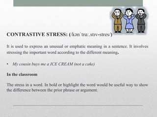 CONTRASTIVE STRESS: (/kənˈtrɑː.stɪv-stres/) 
It is used to express an unusual or emphatic meaning in a sentence. It involves 
stressing the important word according to the different meaning. 
• My cousin buys me a ICE CREAM (not a cake) 
In the classroom 
The stress in a word. In bold or highlight the word would be useful way to show 
the difference between the prior phrase or argument. 
 