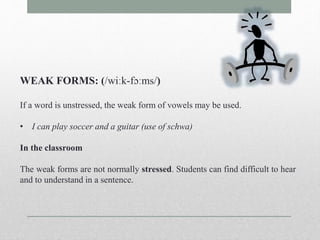 WEAK FORMS: (/wiːk-fɔːms/) 
If a word is unstressed, the weak form of vowels may be used. 
• I can play soccer and a guitar (use of schwa) 
In the classroom 
The weak forms are not normally stressed. Students can find difficult to hear 
and to understand in a sentence. 
 