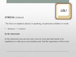 STRESS: (/stres/) 
The force or emphasis placed, in speaking, on particular syllables or words 
• Sentence = /ˈsentəns/ 
In the classroom 
In the classroom you can rise your voice in every part that needs to be 
emphasize to wake up to your students and feel the importance of the word. 
 