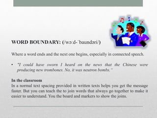 WORD BOUNDARY: (/wəːd-ˈbaundəri/) 
Where a word ends and the next one begins, especially in connected speech. 
• "I could have sworn I heard on the news that the Chinese were 
producing new trombones. No, it was neutron bombs.“ 
In the classroom 
In a normal text spacing provided in written texts helps you get the message 
faster. But you can teach the to join words that always go together to make it 
easier to understand. You the board and markers to show the joins. 
 