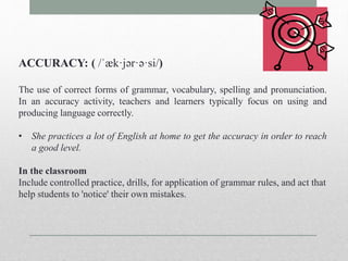 ACCURACY: ( /ˈæk·jər·ə·si/) 
The use of correct forms of grammar, vocabulary, spelling and pronunciation. 
In an accuracy activity, teachers and learners typically focus on using and 
producing language correctly. 
• She practices a lot of English at home to get the accuracy in order to reach 
a good level. 
In the classroom 
Include controlled practice, drills, for application of grammar rules, and act that 
help students to 'notice' their own mistakes. 
 