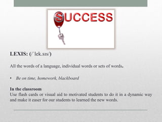 LEXIS: (/ˈlek.sɪs/) 
All the words of a language, individual words or sets of words. 
• Be on time, homework, blackboard 
In the classroom 
Use flash cards or visual aid to motivated students to do it in a dynamic way 
and make it easer for our students to learned the new words. 
 