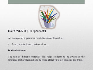 EXPONENT: ( /ikˈspəunənt/) 
An example of a grammar point, fuction or lexical set. 
• Jeans, tennis, jacket, t-shirt, shirt…. 
In the classroom 
The use of didactic materials that helps students to be award of the 
language that are leaning and be more effective to get students progress. 
 