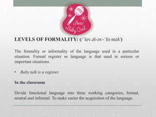 LEVELS OF FORMALITY: (/ˈlev.əl-əv-ˈfoːməl/) 
The formality or informality of the language used in a particular 
situation. Formal register or language is that used in serious or 
important situations. 
• Baby talk is a register. 
In the classroom 
Divide functional language into three working categories, formal, 
neutral and informal. To make easier the acquisition of the language. 
 