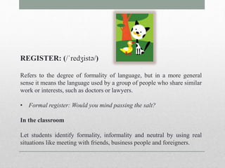 REGISTER: (/ˈredʒistə/) 
Refers to the degree of formality of language, but in a more general 
sense it means the language used by a group of people who share similar 
work or interests, such as doctors or lawyers. 
• Formal register: Would you mind passing the salt? 
In the classroom 
Let students identify formality, informality and neutral by using real 
situations like meeting with friends, business people and foreigners. 
 