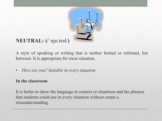 NEUTRAL: (/ˈnjuːtrəl/) 
A style of speaking or writing that is neither formal or informal, but 
between. It is appropriate for most situation. 
• How are you? Suitable in every situation 
In the classroom 
It is better to show the language in context or situations and the phrases 
that students could use in every situation without create a 
misunderstanding. 
 