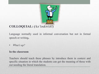 COLLOQUIAL: (/kəˈləukwiəl/) 
Language normally used in informal conversation but not in formal 
speech or writing. 
• What’s up? 
In the classroom 
Teachers should teach these phrases by introduce them in context and 
specific situation in which the students can get the meaning of those with 
out needing the literal translation. 
 