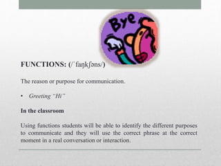 FUNCTIONS: (/ˈfaŋkʃəns/) 
The reason or purpose for communication. 
• Greeting “Hi” 
In the classroom 
Using functions students will be able to identify the different purposes 
to communicate and they will use the correct phrase at the correct 
moment in a real conversation or interaction. 
 