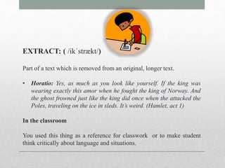 EXTRACT: ( /ikˈstrӕkt/) 
Part of a text which is removed from an original, longer text. 
• Horatio: Yes, as much as you look like yourself. If the king was 
wearing exactly this amor when he fought the king of Norway. And 
the ghost frowned just like the king did once when the attacked the 
Poles, traveling on the ice in sleds. It’s weird. (Hamlet, act 1) 
In the classroom 
You used this thing as a reference for classwork or to make student 
think critically about language and situations. 
 