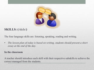SKILLS: (/skɪls/) 
The four language skills are: listening, speaking, reading and writing. 
• The lesson plan of today is based on writing, students should present a short 
essay at the end of the day. 
In the classroom 
A teacher should introduce each skill with their respective subskills to achieve the 
correct managed from the students. 
 