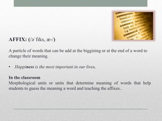 AFFIX: (/əˈfɪks, æ-/) 
A particle of words that can be add at the biggining or at the end of a word to 
change their meaning. 
• Happiness is the most important in our lives. 
In the classroom 
Morphological units or units that determine meaning of words that help 
students to guess the meaning a word and teaching the affixes.. 
 