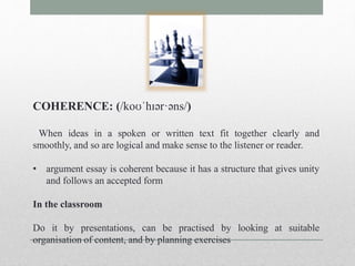 COHERENCE: (/koʊˈhɪər·əns/) 
When ideas in a spoken or written text fit together clearly and 
smoothly, and so are logical and make sense to the listener or reader. 
• argument essay is coherent because it has a structure that gives unity 
and follows an accepted form 
In the classroom 
Do it by presentations, can be practised by looking at suitable 
organisation of content, and by planning exercises 
 