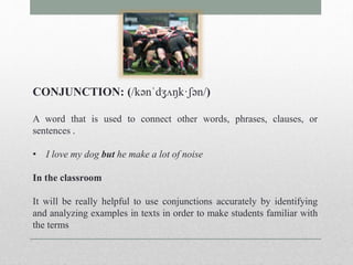 CONJUNCTION: (/kənˈdʒʌŋk·ʃən/) 
A word that is used to connect other words, phrases, clauses, or 
sentences . 
• I love my dog but he make a lot of noise 
In the classroom 
It will be really helpful to use conjunctions accurately by identifying 
and analyzing examples in texts in order to make students familiar with 
the terms 
 