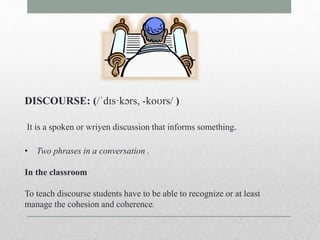 DISCOURSE: (/ˈdɪs·kɔrs, -koʊrs/ ) 
It is a spoken or wriyen discussion that informs something. 
• Two phrases in a conversation . 
In the classroom 
To teach discourse students have to be able to recognize or at least 
manage the cohesion and coherence. 
 