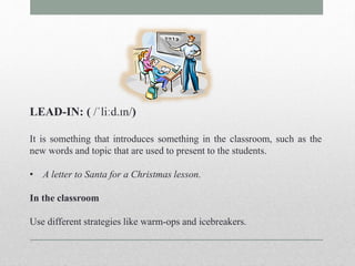 LEAD-IN: ( /ˈliːd.ɪn/) 
It is something that introduces something in the classroom, such as the 
new words and topic that are used to present to the students. 
• A letter to Santa for a Christmas lesson. 
In the classroom 
Use different strategies like warm-ops and icebreakers. 
 
