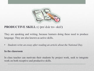 PRODUCTIVE SKILL: ( /prəˈdʌk·tɪv- skɪl/) 
They are speaking and writing, because learners doing these need to produce 
language. They are also known as active skills. 
• Students write an essay after reading an article about the National Day. 
In the classroom 
In class teacher can motivate their students by project work, seek to integrate 
work on both receptive and productive skills. 
 