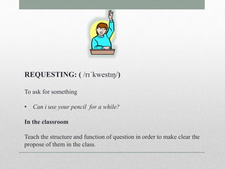 REQUESTING: ( /rɪˈkwestɪŋ/) 
To ask for something 
• Can i use your pencil for a while? 
In the classroom 
Teach the structure and function of question in order to make clear the 
propose of them in the class. 
 