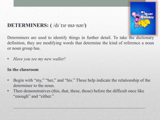 DETERMINERS: ( /dɪˈtɜr·mə·nər/) 
Determiners are used to identify things in further detail. To take the dictionary 
definition, they are modifying words that determine the kind of reference a noun 
or noun group has. 
• Have you see my new wallet? 
In the classroom 
• Begin with “my,” “her,” and “his.” These help indicate the relationship of the 
determiner to the noun. 
• Then demonstratives (this, that, these, those) before the difficult once like 
“enough” and “either.” 
 