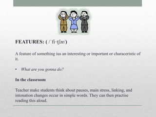 FEATURES: ( /ˈfi·tʃər/) 
A feature of something ius an interesting or important or characeristic of 
it. 
• What are you gonna do? 
In the classroom 
Teacher make students think about pauses, main stress, linking, and 
intonation changes occur in simple words. They can then practise 
reading this aloud. 
 