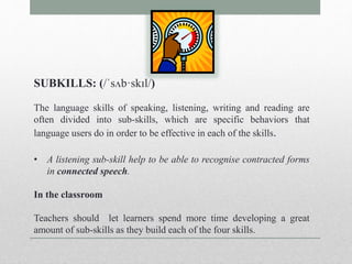SUBKILLS: (/ˈsʌb·skɪl/) 
The language skills of speaking, listening, writing and reading are 
often divided into sub-skills, which are specific behaviors that 
language users do in order to be effective in each of the skills. 
• A listening sub-skill help to be able to recognise contracted forms 
in connected speech. 
In the classroom 
Teachers should let learners spend more time developing a great 
amount of sub-skills as they build each of the four skills. 
 