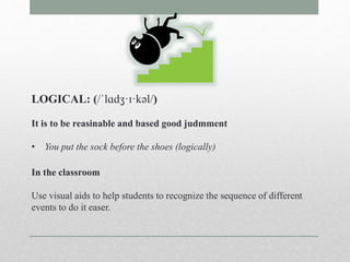 LOGICAL: (/ˈlɑdʒ·ɪ·kəl/) 
It is to be reasinable and based good judmment 
• You put the sock before the shoes (logically) 
In the classroom 
Use visual aids to help students to recognize the sequence of different 
events to do it easer. 
 