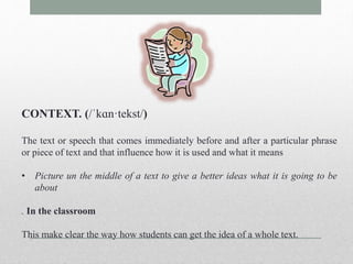 CONTEXT. (/ˈkɑn·tekst/) 
The text or speech that comes immediately before and after a particular phrase 
or piece of text and that influence how it is used and what it means 
• Picture un the middle of a text to give a better ideas what it is going to be 
about 
. In the classroom 
This make clear the way how students can get the idea of a whole text. 
 