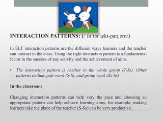 INTERACTION PATTERNS: (/ˌɪn·tərˈækt-pæt̬·ərn/) 
In ELT interaction patterns are the different ways learners and the teacher 
can interact in the class. Using the right interaction pattern is a fundamental 
factor in the success of any activity and the achievement of aims. 
• The interaction pattern is teacher to the whole group (T-Ss). Other 
patterns include pair work (S-S), and group work (Ss-Ss) 
In the classroom 
Changing interaction patterns can help vary the pace and choosing an 
appropriate pattern can help achieve learning aims, for example, making 
learners take the place of the teacher (S-Ss) can be very productive. 
 