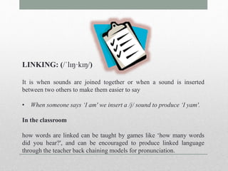 LINKING: (/ˈlɪŋ·kɪŋ/) 
It is when sounds are joined together or when a sound is inserted 
between two others to make them easier to say 
• When someone says ‘I am' we insert a /j/ sound to produce ‘I yam'. 
In the classroom 
how words are linked can be taught by games like ‘how many words 
did you hear?', and can be encouraged to produce linked language 
through the teacher back chaining models for pronunciation. 
 