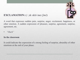 EXCLAMATION: ( /ˌek·skləˈmeɪ·ʃən/) 
A word that expresses sudden pain, surprise, anger, excitement, happiness, or 
other emotion. A sudden expression of pleasure, surprise, agreement, surprise, 
agreement, etc. 
• “Ouch” 
In the classroom 
It could indicate the expression of a strong feeling of surprise, absurdity of other 
emotions at the end of your phase. 
 