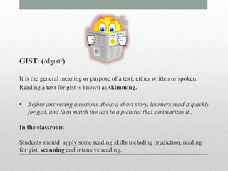 GIST: (/dʒɪst/) 
It is the general meaning or purpose of a text, either written or spoken. 
Reading a text for gist is known as skimming. 
• Before answering questions about a short story, learners read it quickly 
for gist, and then match the text to a pictures that summarizes it.. 
In the classroom 
Students should apply some reading skills including prediction, reading 
for gist, scanning and intensive reading. 
 