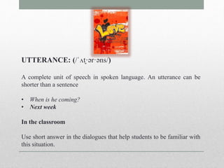 UTTERANCE: (/ˈʌt̬·ər·əns/) 
A complete unit of speech in spoken language. An utterance can be 
shorter than a sentence 
• When is he coming? 
• Next week 
In the classroom 
Use short answer in the dialogues that help students to be familiar with 
this situation. 
 