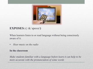EXPOSES: ( /ɪkˈspoʊz/) 
When learners listen to or read language without being consciously 
aware of it. 
• Hear music on the radio 
In the classroom 
Make students familiar with a language before learn it can help to be 
more accurate with the pronunciation of some words 
 
