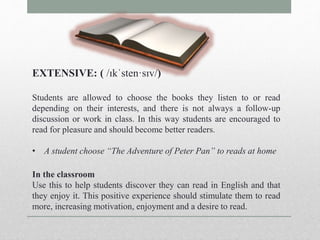 EXTENSIVE: ( /ɪkˈsten·sɪv/) 
Students are allowed to choose the books they listen to or read 
depending on their interests, and there is not always a follow-up 
discussion or work in class. In this way students are encouraged to 
read for pleasure and should become better readers. 
• A student choose “The Adventure of Peter Pan” to reads at home 
In the classroom 
Use this to help students discover they can read in English and that 
they enjoy it. This positive experience should stimulate them to read 
more, increasing motivation, enjoyment and a desire to read. 
 
