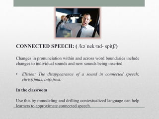 CONNECTED SPEECH: ( /kəˈnek·tɪd- spitʃ/) 
Changes in pronunciation within and across word boundaries include 
changes to individual sounds and new sounds being inserted 
• Elision: The disappearance of a sound in connected speech; 
chris(t)mas, int(e)rest. 
In the classroom 
Use this by mmodeling and drilling contextualized language can help 
learners to approximate connected speech. 
 