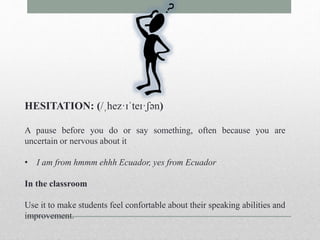 HESITATION: (/ˌhez·ɪˈteɪ·ʃən) 
A pause before you do or say something, often because you are 
uncertain or nervous about it 
• I am from hmmm ehhh Ecuador, yes from Ecuador 
In the classroom 
Use it to make students feel confortable about their speaking abilities and 
improvement. 
 