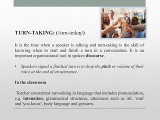 TURN-TAKING: (/tɜrn-teɪkɪŋ/) 
It is the time when a speaker is talking and turn-taking is the skill of 
knowing when to start and finish a turn in a conversation. It is an 
important organizational tool in spoken discourse. 
• Speakers signal a finished turn is to drop the pitch or volume of their 
voice at the end of an utterance. 
In the classroom 
Teacher considered turn-taking in language that includes pronunciation, 
e.g. intonation, grammatical structures, utterances such as 'ah', 'mm' 
and 'you know', body language and gestures. 
 
