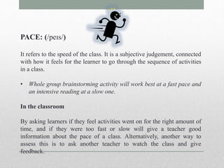 PACE: (/peɪs/) 
It refers to the speed of the class. It is a subjective judgement, connected 
with how it feels for the learner to go through the sequence of activities 
in a class. 
• Whole group brainstorming activity will work best at a fast pace and 
an intensive reading at a slow one. 
In the classroom 
By asking learners if they feel activities went on for the right amount of 
time, and if they were too fast or slow will give a teacher good 
information about the pace of a class. Alternatively, another way to 
assess this is to ask another teacher to watch the class and give 
feedback. 
 