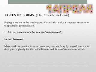 FOCUS ON FORMS: (/ˈfoʊ·kəs æd- ɔn- fɔrms/) 
Paying attention to the words/parts of words that make a language structure or 
to spelling or pronunciation. 
• I do not undesrtand what you say.(undestandable) 
In the classroom 
Make students practice in an accurate way and do thing by several times until 
they get completely familiar with the trem and forms of structures or words. 
 