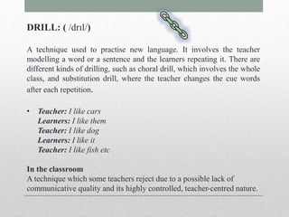 DRILL: ( /drɪl/) 
A technique used to practise new language. It involves the teacher 
modelling a word or a sentence and the learners repeating it. There are 
different kinds of drilling, such as choral drill, which involves the whole 
class, and substitution drill, where the teacher changes the cue words 
after each repetition. 
• Teacher: I like cars 
Learners: I like them 
Teacher: I like dog 
Learners: I like it 
Teacher: I like fish etc 
In the classroom 
A technique which some teachers reject due to a possible lack of 
communicative quality and its highly controlled, teacher-centred nature. 
 