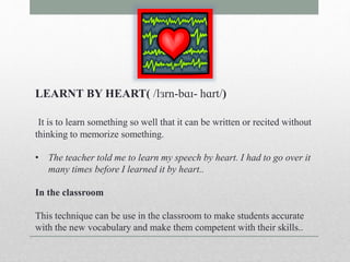 LEARNT BY HEART( /lɜrn-bɑɪ- hɑrt/) 
It is to learn something so well that it can be written or recited without 
thinking to memorize something. 
• The teacher told me to learn my speech by heart. I had to go over it 
many times before I learned it by heart.. 
In the classroom 
This technique can be use in the classroom to make students accurate 
with the new vocabulary and make them competent with their skills.. 
 