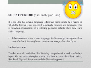 SILENT PERIOD: (/ˈsɑɪ·lənt-ˈpɪər·i·əd/) 
It is the idea that when a language is learned, there should be a period in 
which the learner is not expected to actively produce any language. This 
is based on observations of a listening period in infants when they learn 
a first language. 
• When someone study a new language, he/she can go through a silent 
period when it is unsufficient exposure or comprehensible input 
In the classroom 
Teacher can add activities like listening comprehension and vocabulary 
input. Or use methodologies which take into account the silent period, 
like Total Physical Response and the Natural Approach 
 