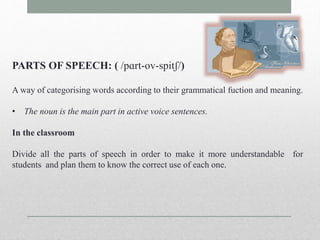 PARTS OF SPEECH: ( /pɑrt-ov-spitʃ/) 
A way of categorising words according to their grammatical fuction and meaning. 
• The noun is the main part in active voice sentences. 
In the classroom 
Divide all the parts of speech in order to make it more understandable for 
students and plan them to know the correct use of each one. 
 