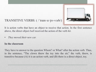 TRANSITIVE VERBS: ( /ˈtræn·sɪ·t̬ɪv-vɜrb/) 
It is action verbs that have an object to receive that action. In the first sentence 
above, the direct object ball received the action of the verb hit. 
• They moved their new car. 
In the classroom 
They have to answer to the question Whom? or What? after the action verb. Thus, 
in the sentence, "The clown threw the toy into the air," the verb, threw, is 
transitive because (A) it is an action verb, and (B) there is a direct object, toy. 
 
