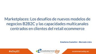 Marketplaces: Los desafíos de nuevos modelos de
negocios B2B2C y las capacidades multicanales
centrados en clientes del retail ecommerce
Estefanía Castellini - Mercado Libre
 
