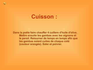 Cuisson :   Dans la poêle faire chauffer 4 cuillers d'huile d'olive. Mettre ensuite les gambas avec les oignons et le persil. Retourner de temps en temps afin que les gambas soient cuites de chaque coté (couleur orangée). Saler et poivrer.  